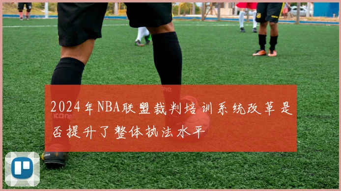 2024年NBA联盟裁判培训系统改革是否提升了整体执法水平