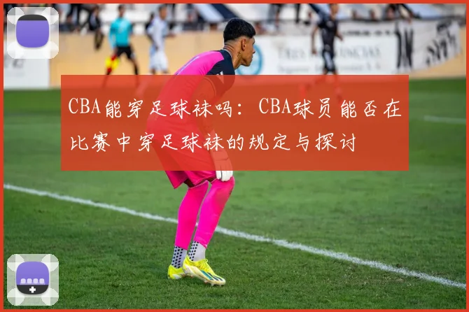 CBA能穿足球袜吗：CBA球员能否在比赛中穿足球袜的规定与探讨