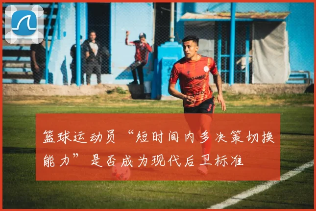 篮球运动员“短时间内多决策切换能力”是否成为现代后卫标准